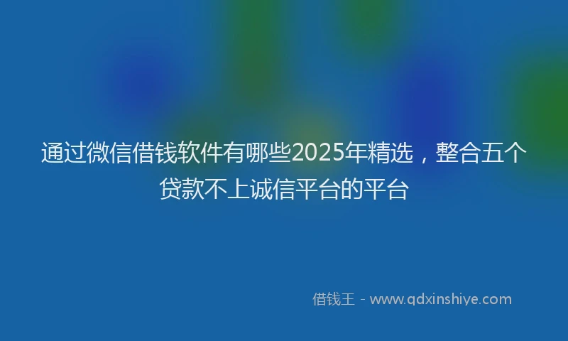 通过微信借钱软件有哪些2025年精选，整合五个贷款不上诚信平台的平台