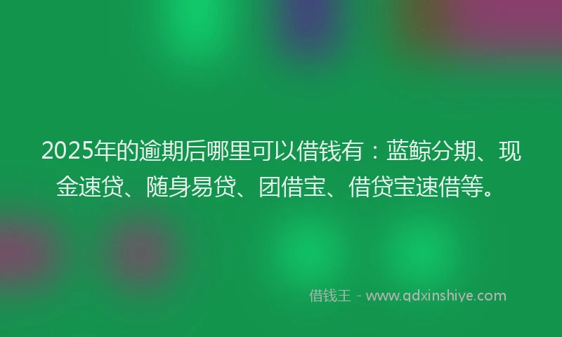 2025年的逾期后哪里可以借钱有：蓝鲸分期、现金速贷、随身易贷、团借宝、借贷宝速借等。