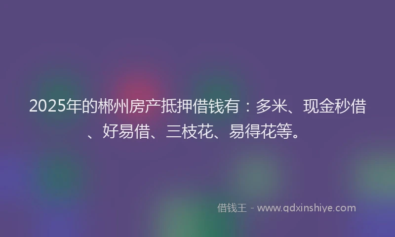 2025年的郴州房产抵押借钱有：多米、现金秒借、好易借、三枝花、易得花等。