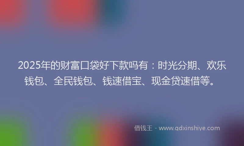 2025年的财富口袋好下款吗有：时光分期、欢乐钱包、全民钱包、钱速借宝、现金贷速借等。