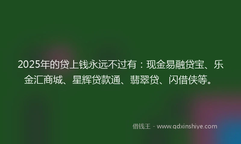 2025年的贷上钱永远不过有：现金易融贷宝、乐金汇商城、星辉贷款通、翡翠贷、闪借侠等。