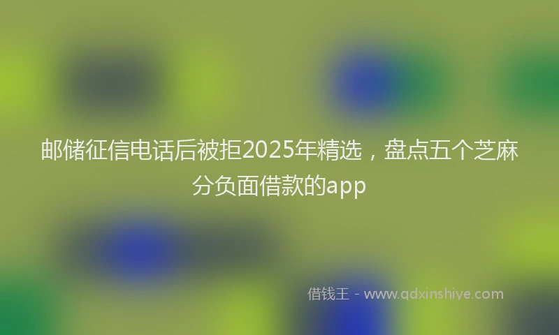 邮储征信电话后被拒2025年精选，盘点五个芝麻分负面借款的app