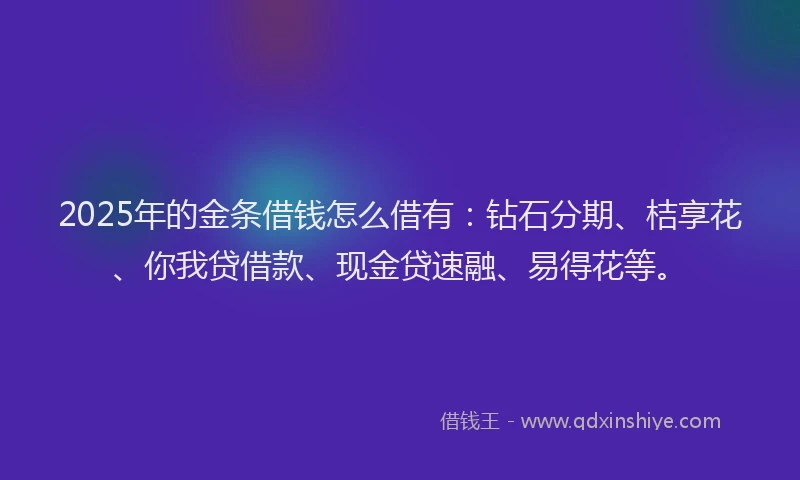 2025年的金条借钱怎么借有：钻石分期、桔享花、你我贷借款、现金贷速融、易得花等。