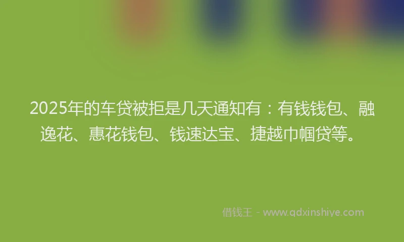 2025年的车贷被拒是几天通知有：有钱钱包、融逸花、惠花钱包、钱速达宝、捷越巾帼贷等。