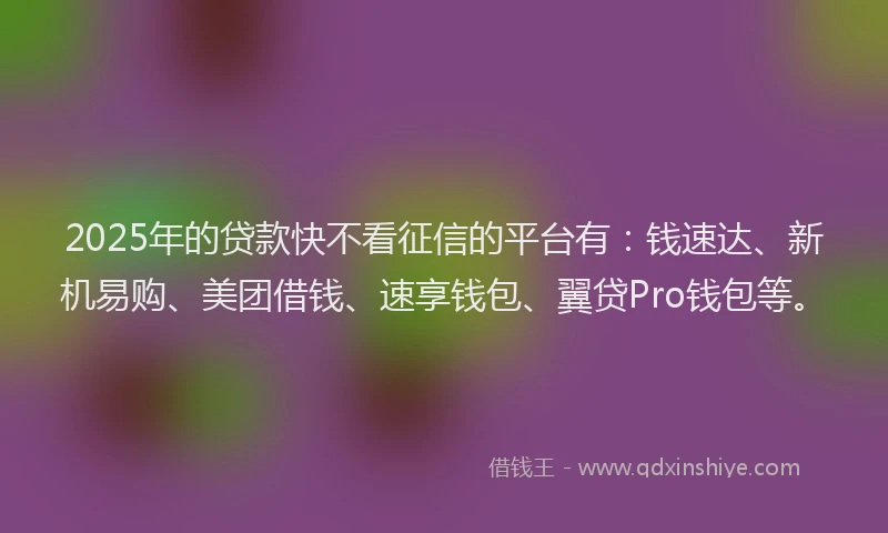 2025年的贷款快不看征信的平台有：钱速达、新机易购、美团借钱、速享钱包、翼贷Pro钱包等。
