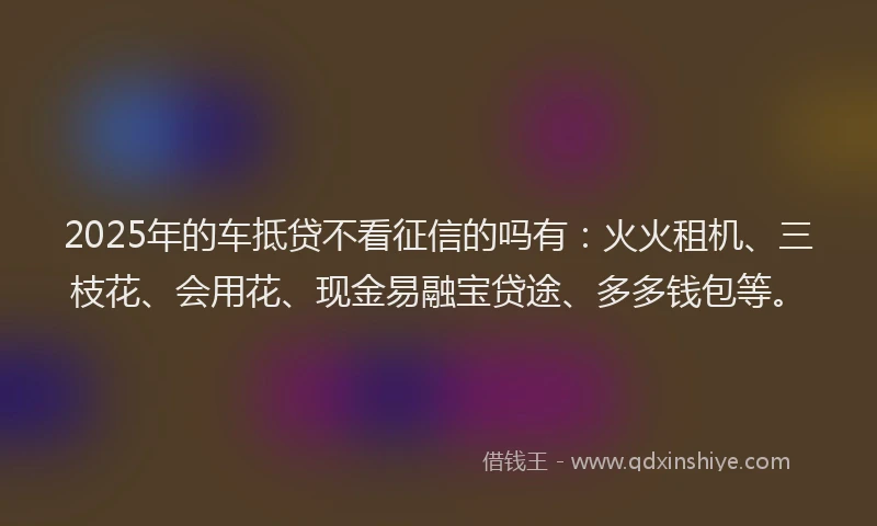 2025年的车抵贷不看征信的吗有：火火租机、三枝花、会用花、现金易融宝贷途、多多钱包等。