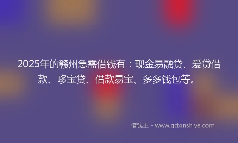 2025年的赣州急需借钱有：现金易融贷、爱贷借款、哆宝贷、借款易宝、多多钱包等。