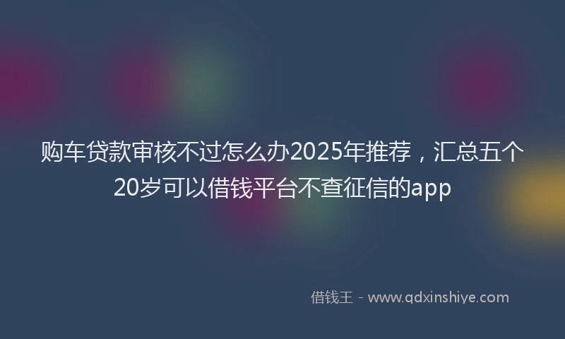 购车贷款审核不过怎么办2025年推荐，汇总五个20岁可以借钱平台不查征信的app