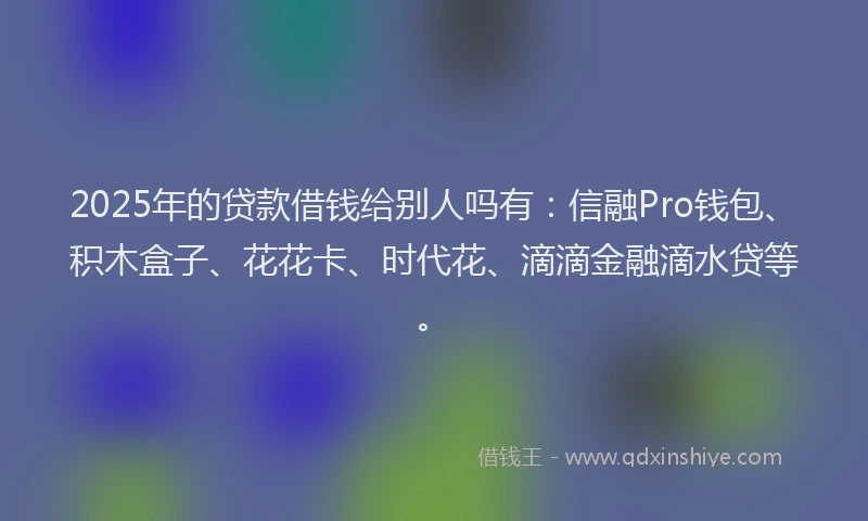 2025年的贷款借钱给别人吗有：信融Pro钱包、积木盒子、花花卡、时代花、滴滴金融滴水贷等。