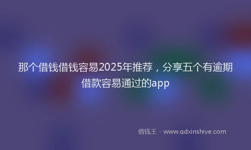 那个借钱借钱容易2025年推荐，分享五个有逾期借款容易通过的app