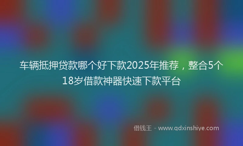 车辆抵押贷款哪个好下款2025年推荐，整合5个18岁借款神器快速下款平台
