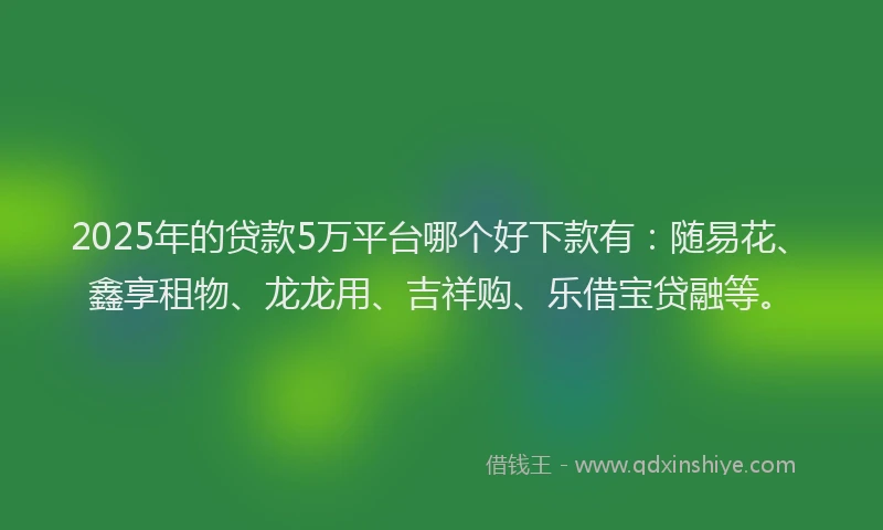 2025年的贷款5万平台哪个好下款有：随易花、鑫享租物、龙龙用、吉祥购、乐借宝贷融等。