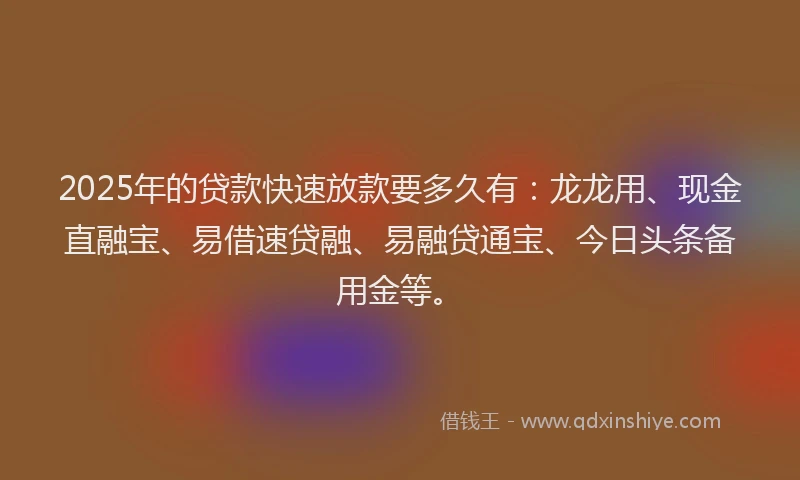 2025年的贷款快速放款要多久有：龙龙用、现金直融宝、易借速贷融、易融贷通宝、今日头条备用金等。