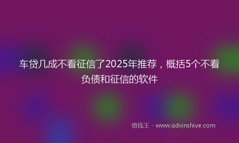 车贷几成不看征信了2025年推荐，概括5个不看负债和征信的软件