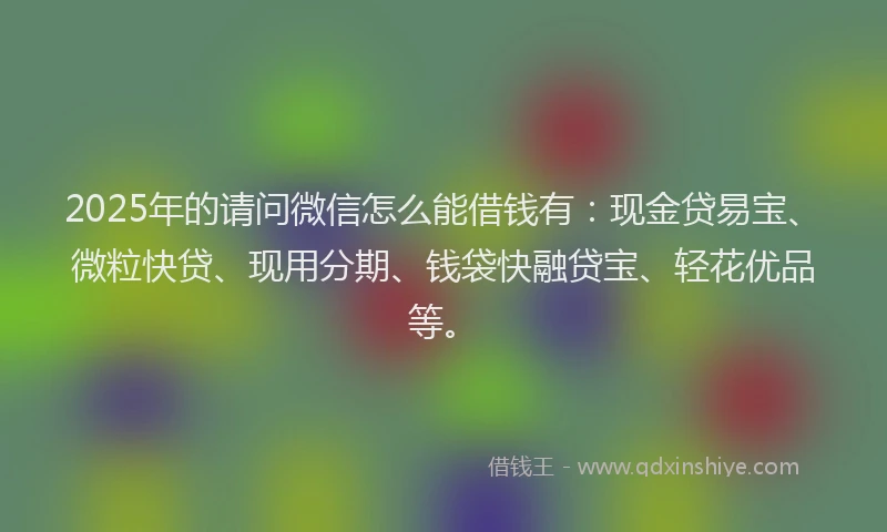 2025年的请问微信怎么能借钱有：现金贷易宝、微粒快贷、现用分期、钱袋快融贷宝、轻花优品等。