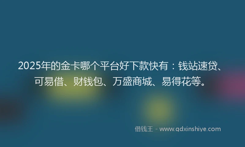 2025年的金卡哪个平台好下款快有：钱站速贷、可易借、财钱包、万盛商城、易得花等。