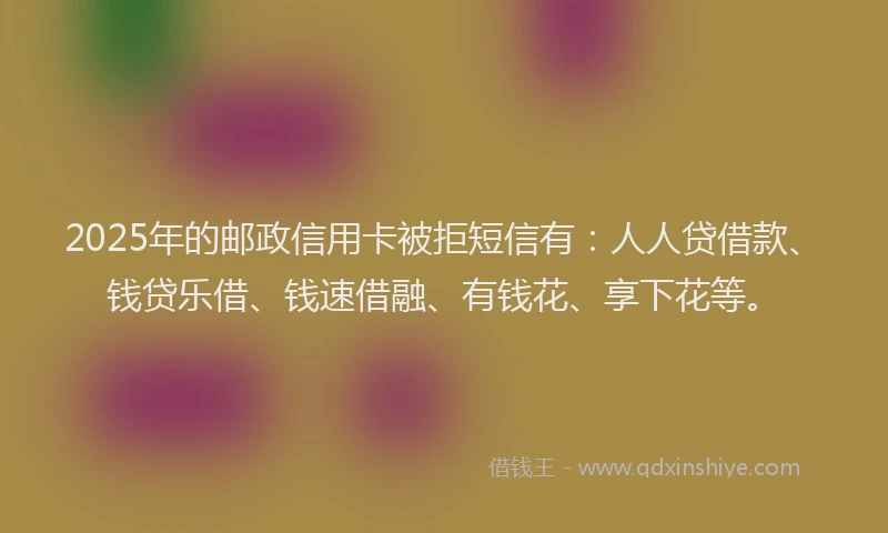 2025年的邮政信用卡被拒短信有：人人贷借款、钱贷乐借、钱速借融、有钱花、享下花等。