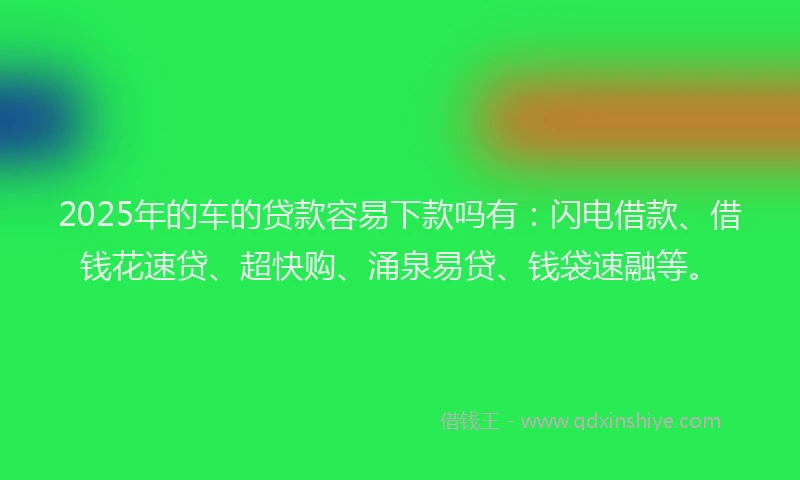 2025年的车的贷款容易下款吗有：闪电借款、借钱花速贷、超快购、涌泉易贷、钱袋速融等。