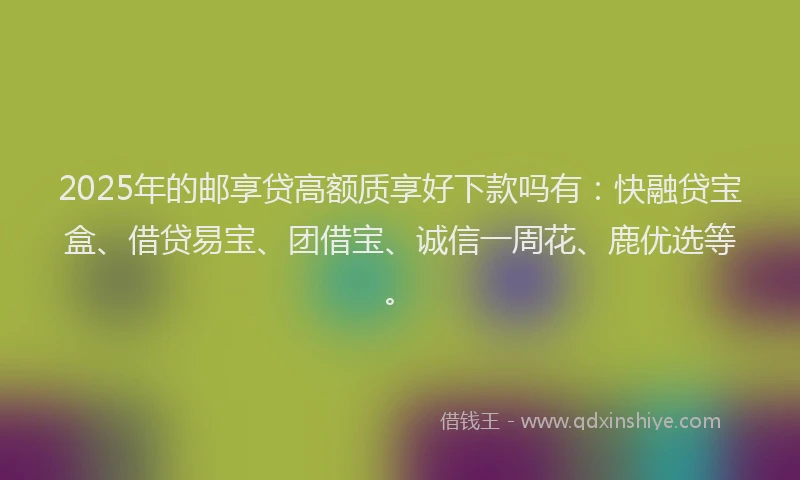 2025年的邮享贷高额质享好下款吗有：快融贷宝盒、借贷易宝、团借宝、诚信一周花、鹿优选等。