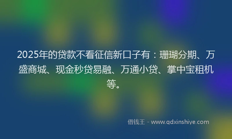 2025年的贷款不看征信新口子有：珊瑚分期、万盛商城、现金秒贷易融、万通小贷、掌中宝租机等。