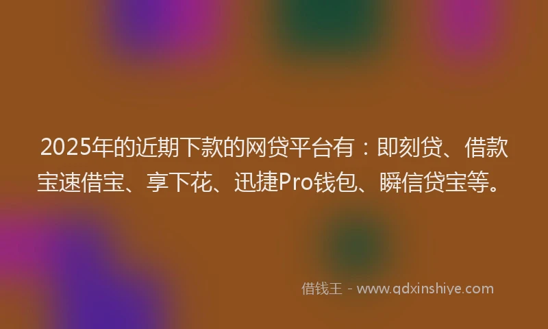 2025年的近期下款的网贷平台有：即刻贷、借款宝速借宝、享下花、迅捷Pro钱包、瞬信贷宝等。
