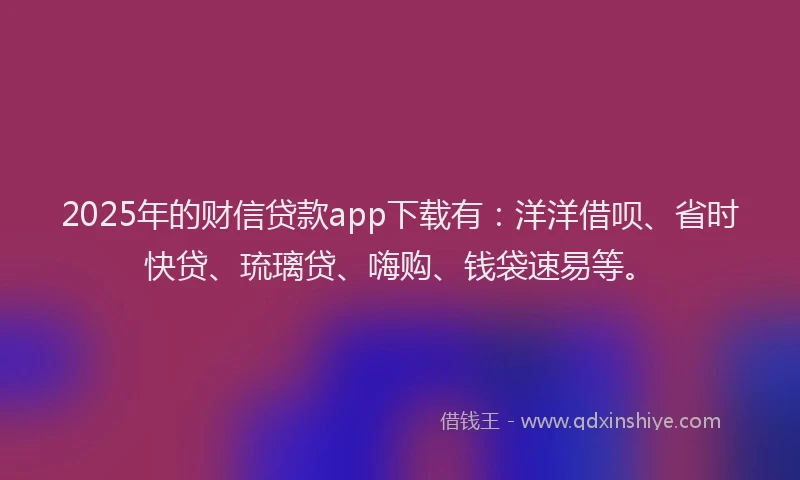 2025年的财信贷款app下载有：洋洋借呗、省时快贷、琉璃贷、嗨购、钱袋速易等。