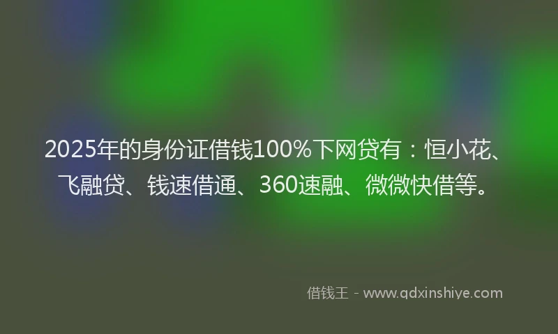 2025年的身份证借钱100%下网贷有：恒小花、飞融贷、钱速借通、360速融、微微快借等。