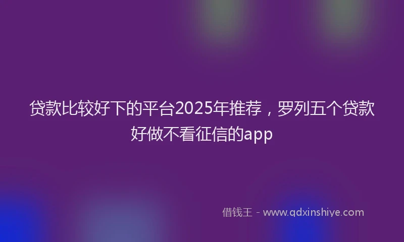 贷款比较好下的平台2025年推荐，罗列五个贷款好做不看征信的app