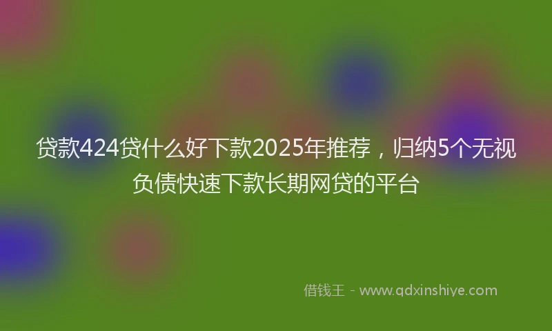 贷款424贷什么好下款2025年推荐，归纳5个无视负债快速下款长期网贷的平台