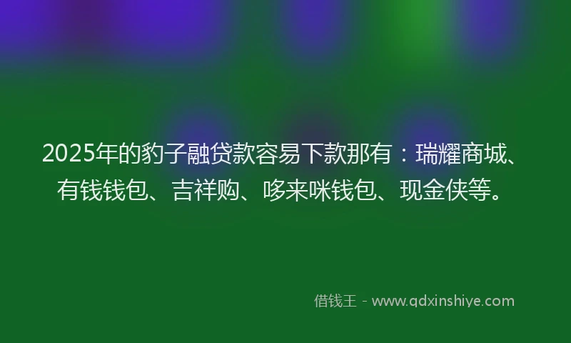 2025年的豹子融贷款容易下款那有：瑞耀商城、有钱钱包、吉祥购、哆来咪钱包、现金侠等。
