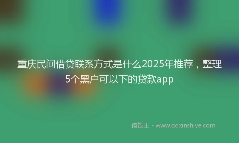重庆民间借贷联系方式是什么2025年推荐，整理5个黑户可以下的贷款app