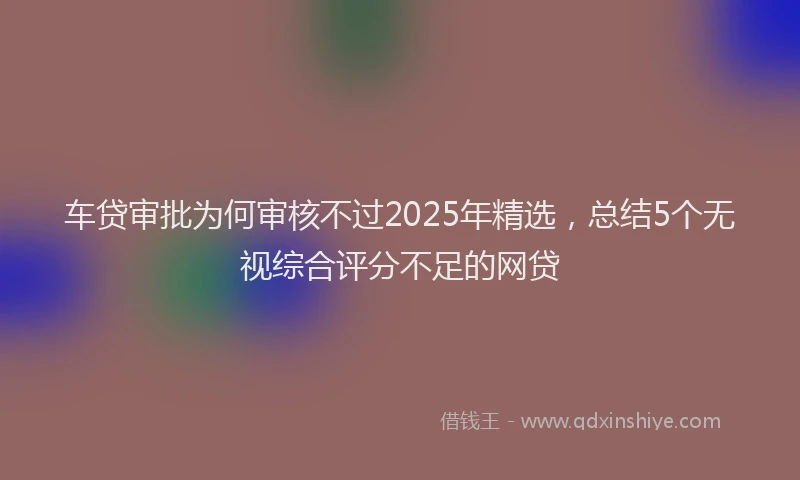 车贷审批为何审核不过2025年精选，总结5个无视综合评分不足的网贷