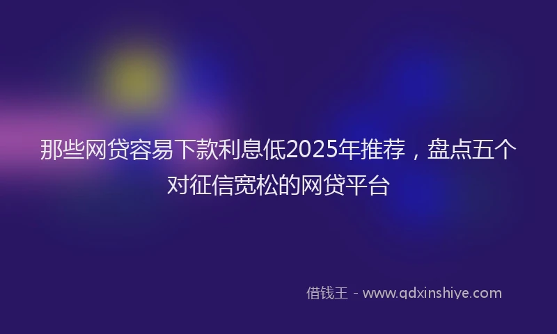 那些网贷容易下款利息低2025年推荐，盘点五个对征信宽松的网贷平台