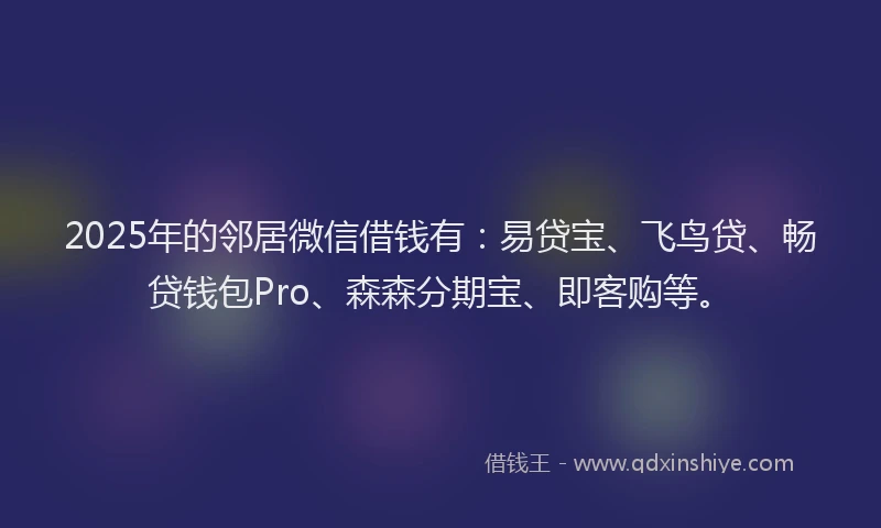 2025年的邻居微信借钱有：易贷宝、飞鸟贷、畅贷钱包Pro、森森分期宝、即客购等。