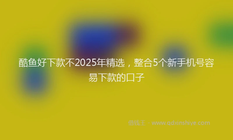 酷鱼好下款不2025年精选，整合5个新手机号容易下款的口子