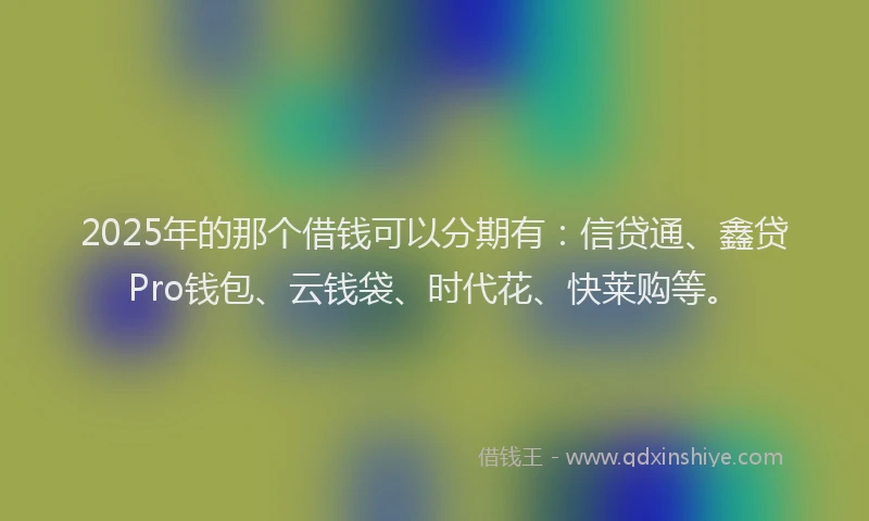 2025年的那个借钱可以分期有：信贷通、鑫贷Pro钱包、云钱袋、时代花、快莱购等。