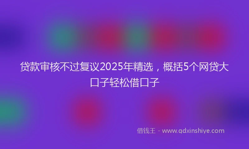 贷款审核不过复议2025年精选，概括5个网贷大口子轻松借口子
