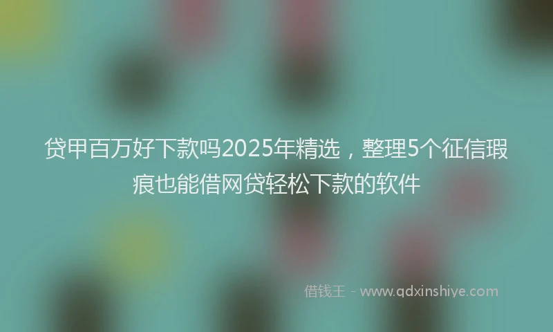 贷甲百万好下款吗2025年精选，整理5个征信瑕疵也能借网贷轻松下款的软件