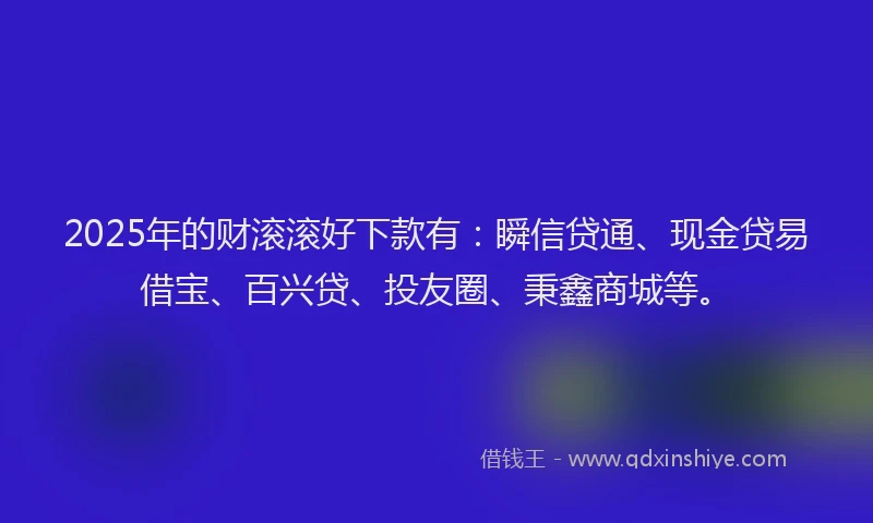 2025年的财滚滚好下款有：瞬信贷通、现金贷易借宝、百兴贷、投友圈、秉鑫商城等。