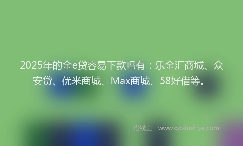2025年的金e贷容易下款吗有：乐金汇商城、众安贷、优米商城、Max商城、58好借等。