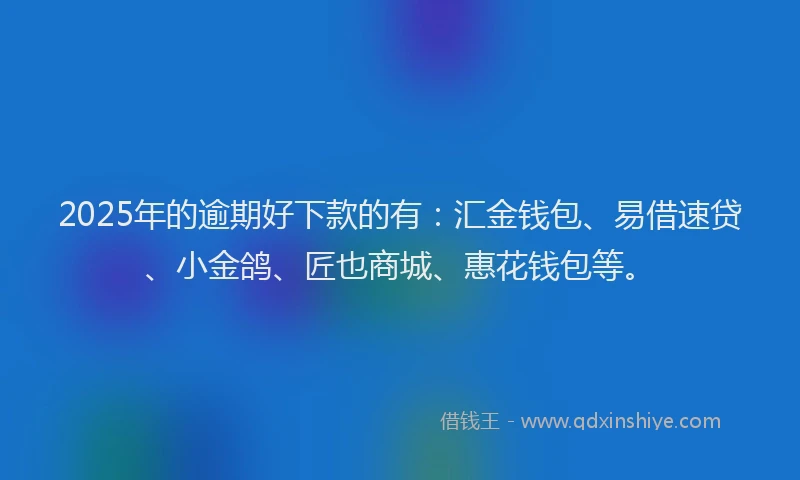 2025年的逾期好下款的有：汇金钱包、易借速贷、小金鸽、匠也商城、惠花钱包等。