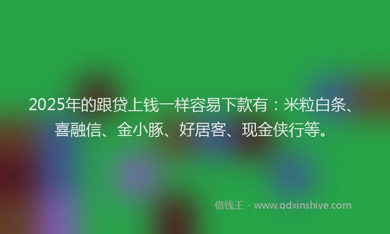 2025年的跟贷上钱一样容易下款有：米粒白条、喜融信、金小豚、好居客、现金侠行等。