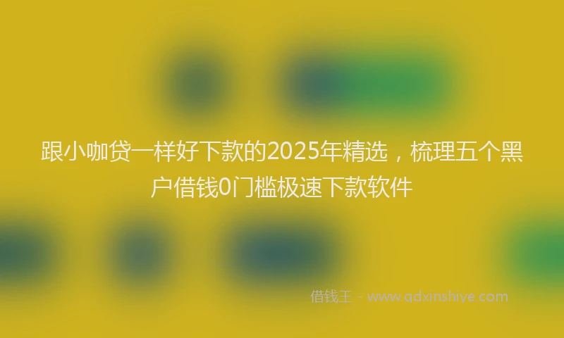 跟小咖贷一样好下款的2025年精选，梳理五个黑户借钱0门槛极速下款软件