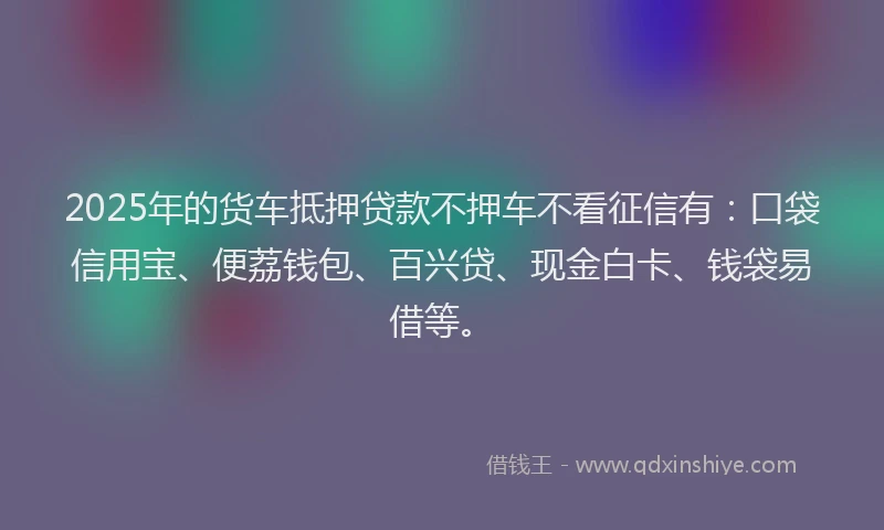 2025年的货车抵押贷款不押车不看征信有：口袋信用宝、便荔钱包、百兴贷、现金白卡、钱袋易借等。