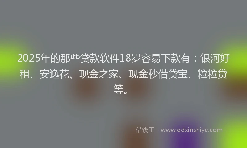 2025年的那些贷款软件18岁容易下款有：银河好租、安逸花、现金之家、现金秒借贷宝、粒粒贷等。