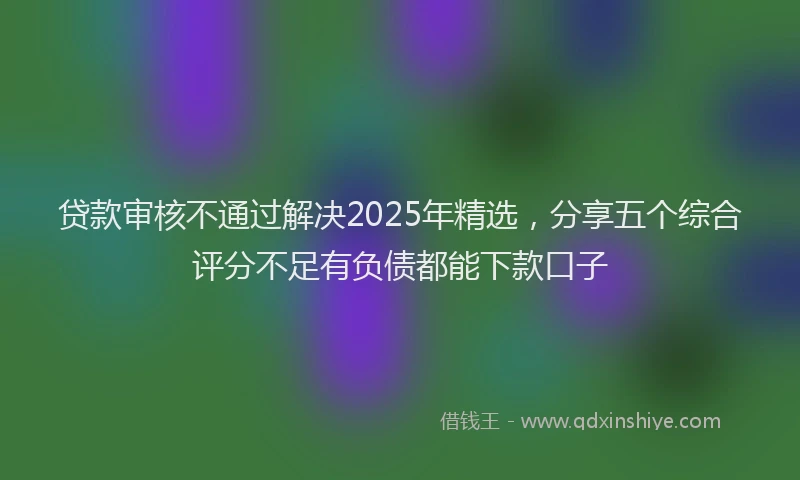 贷款审核不通过解决2025年精选，分享五个综合评分不足有负债都能下款口子