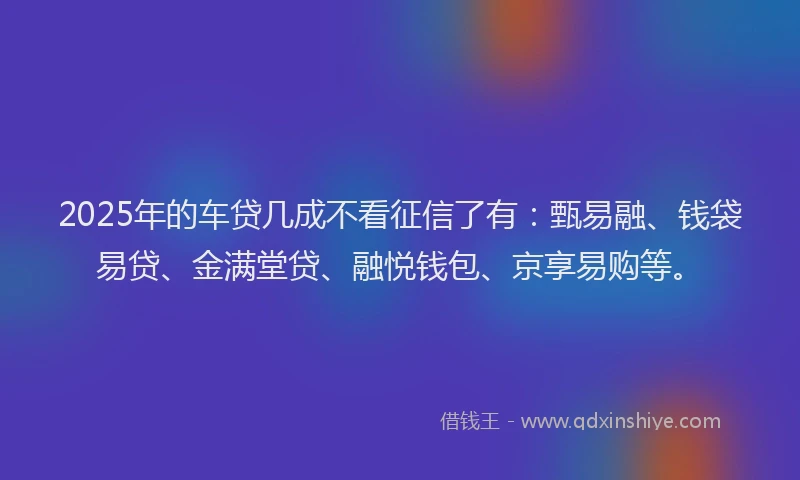 2025年的车贷几成不看征信了有：甄易融、钱袋易贷、金满堂贷、融悦钱包、京享易购等。
