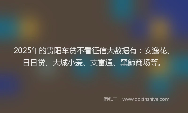 2025年的贵阳车贷不看征信大数据有：安逸花、日日贷、大城小爱、支富通、黑鲸商场等。