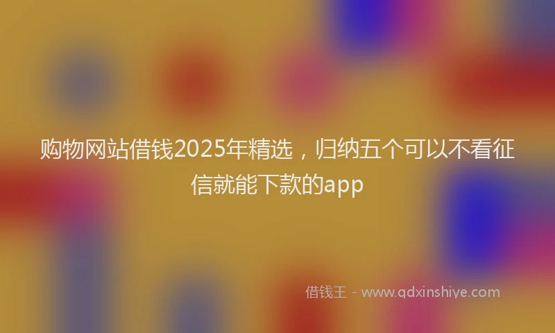 购物网站借钱2025年精选，归纳五个可以不看征信就能下款的app