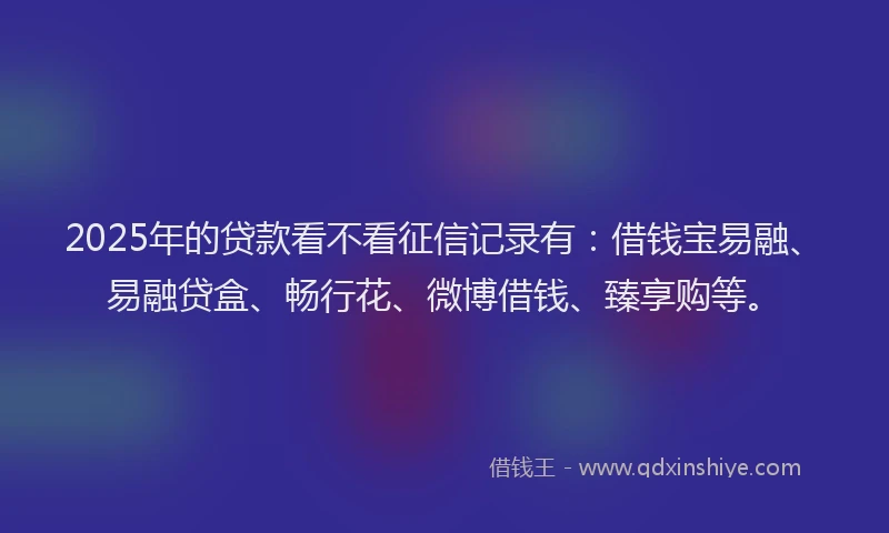 2025年的贷款看不看征信记录有：借钱宝易融、易融贷盒、畅行花、微博借钱、臻享购等。